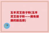 五羊灵芝孢子粉(五羊灵芝孢子粉——拥有健康的新选择)