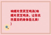 响螺片煲灵芝鸡汤(响螺片灵芝鸡汤，让你炎热夏日的身体倍儿爽！)