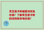 灵芝孢子粉破壁功效及价格？了解灵芝孢子粉的功效和市场价格？
