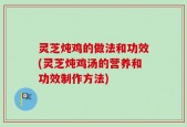 灵芝炖鸡的做法和功效(灵芝炖鸡汤的营养和功效制作方法)
