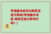 甲状腺术后可以喝灵芝孢子粉吗(甲状腺手术后 喝灵芝孢子粉可行吗？)