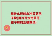 用什么样的水冲灵芝孢子粉(用冷开水泡灵芝孢子粉的正确做法)