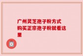 广州灵芝孢子粉方式 购买正宗孢子粉就看这里