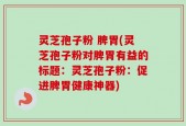 灵芝孢子粉 脾胃(灵芝孢子粉对脾胃有益的标题：灵芝孢子粉：促进脾胃健康神器)