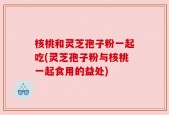 核桃和灵芝孢子粉一起吃(灵芝孢子粉与核桃一起食用的益处)