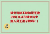 排骨汤能不能加灵芝孢子粉(可以在排骨汤中加入灵芝孢子粉吗？)