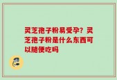 灵芝孢子粉易受孕？灵芝孢子粉是什么东西可以随便吃吗