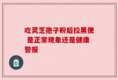 吃灵芝孢子粉后拉黑便 是正常现象还是健康警报