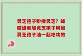 灵芝孢子粉掺灵芝？蜂胶蜂蜜加灵芝孢子粉加灵芝孢子油一起吃功效