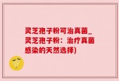 灵芝孢子粉可治真菌_灵芝孢子粉：治疗真菌感染的天然选择)
