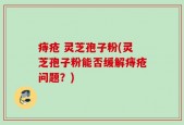 痔疮 灵芝孢子粉(灵芝孢子粉能否缓解痔疮问题？)