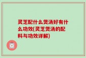灵芝配什么煲汤好有什么功效(灵芝煲汤的配料与功效详解)