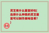 灵芝用什么菌苗好吃(选择什么种类的灵芝菌苗可以制作美味佳肴？)