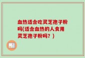 血热适合吃灵芝孢子粉吗(适合血热的人食用灵芝孢子粉吗？)