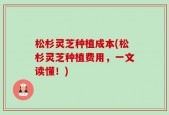 松杉灵芝种植成本(松杉灵芝种植费用，一文读懂！)