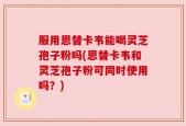 服用恩替卡韦能喝灵芝孢子粉吗(恩替卡韦和灵芝孢子粉可同时使用吗？)