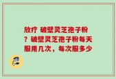 放疗 破壁灵芝孢子粉？破壁灵芝孢子粉每天服用几次，每次服多少