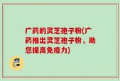 广药的灵芝孢子粉(广药推出灵芝孢子粉，助您提高免疫力)