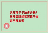 灵芝孢子子油多少钱？很多品牌的灵芝孢子油都不便宜呢
