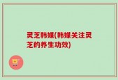 灵芝韩媒(韩媒关注灵芝的养生功效)