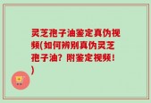 灵芝孢子油鉴定真伪视频(如何辨别真伪灵芝孢子油？附鉴定视频！)