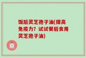 饭后灵芝孢子油(提高免疫力？试试餐后食用灵芝孢子油)