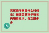灵芝孢子粉是什么时候吃？破壁灵芝孢子粉每天服用几次，每次服多少