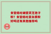食管癌吃破壁灵芝孢子粉？食管癌吃蛋白质粉好吗还有其他推荐吗