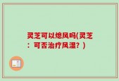 灵芝可以熄风吗(灵芝：可否治疗风湿？)