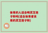 体寒的人适合喝灵芝孢子粉吗(适合体寒者食用的灵芝孢子粉)