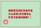 新鲜灵芝的贮存条件是什么意思(灵芝要怎么贮存才能保持新鲜？)