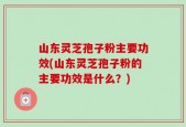 山东灵芝孢子粉主要功效(山东灵芝孢子粉的主要功效是什么？)