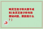 喝灵芝孢子粉大便不成形(食灵芝孢子粉导致便秘问题，原因是什么？)