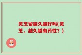 灵芝留越久越好吗(灵芝，越久越有药性？)