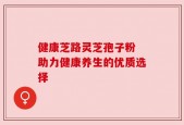 健康芝路灵芝孢子粉 助力健康养生的优质选择