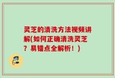 灵芝的清洗方法视频讲解(如何正确清洗灵芝？易错点全解析！)