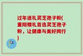 过年送礼灵芝孢子粉(重阳赠礼首选灵芝孢子粉，让健康与美好同行)