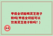 甲癌全切能喝灵芝孢子粉吗(甲癌全切后可以饮用灵芝孢子粉吗？)