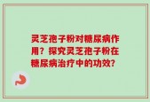 灵芝孢子粉对糖尿病作用？探究灵芝孢子粉在糖尿病治疗中的功效？