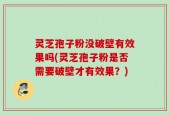 灵芝孢子粉没破壁有效果吗(灵芝孢子粉是否需要破壁才有效果？)