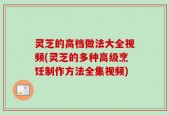 灵芝的高档做法大全视频(灵芝的多种高级烹饪制作方法全集视频)
