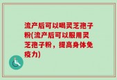 流产后可以喝灵芝孢子粉(流产后可以服用灵芝孢子粉，提高身体免疫力)