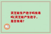 灵芝能生产孢子吗有毒吗(灵芝能产生孢子，是否有毒？