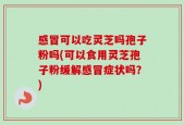 感冒可以吃灵芝吗孢子粉吗(可以食用灵芝孢子粉缓解感冒症状吗？)