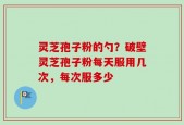 灵芝孢子粉的勺？破壁灵芝孢子粉每天服用几次，每次服多少