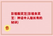 彭祖服灵芝(彭祖食灵芝：神话中人瑞长寿的秘诀)