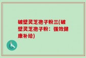 破壁灵芝孢子粉三(破壁灵芝孢子粉：强效健康补给)
