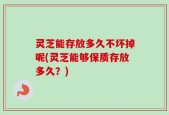 灵芝能存放多久不坏掉呢(灵芝能够保质存放多久？)