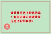 破壁灵芝孢子粉防伪码？如何正确识别破壁灵芝孢子粉的真伪？