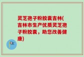灵芝孢子粉胶囊吉林(吉林市生产优质灵芝孢子粉胶囊，助您改善健康)